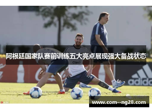 阿根廷国家队赛前训练五大亮点展现强大备战状态