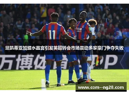 恩凯蒂亚加盟水晶宫引发英超转会市场震动多家豪门争夺失败