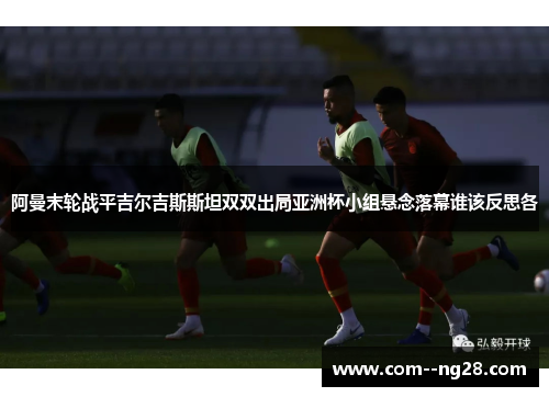 阿曼末轮战平吉尔吉斯斯坦双双出局亚洲杯小组悬念落幕谁该反思各