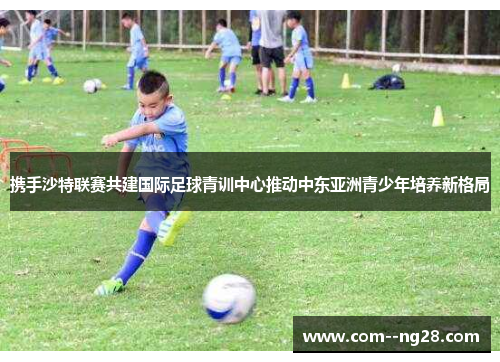 携手沙特联赛共建国际足球青训中心推动中东亚洲青少年培养新格局 携手沙特联赛共建国际足球青训中心推动中东亚洲青少年培养新格局
